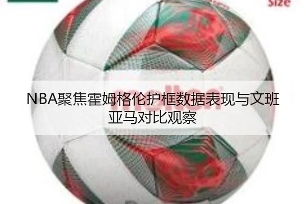 NBA聚焦霍姆格伦护框数据表现与文班亚马对比观察