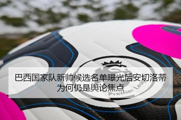 巴西国家队新帅候选名单曝光后安切洛蒂为何仍是舆论焦点