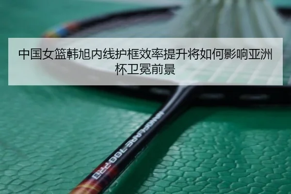 中国女篮韩旭内线护框效率提升将如何影响亚洲杯卫冕前景