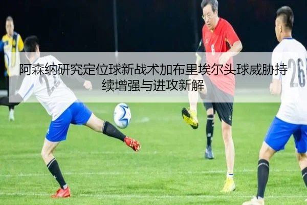 阿森纳研究定位球新战术加布里埃尔头球威胁持续增强与进攻新解